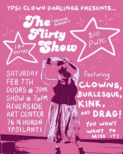 white text on pink background with stars and sparkles. a clown wearing a brimmed hat stands on a stage.
text reads
"Ypsi Clown Darlings presents...
The (second annual) Flirty Show
18+ Entry / $10 PWYC
Saturday, Feb 7th, Doors @ 7pm, Show @ 730pm,
Riverside Arts Center,
76 N. Huron, Ypsilanti.

featuring clowns, burlesque, kink, and drag! you won't want to miss it!"