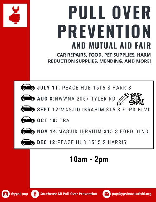Text: Pull Over Prevention and Mutual Aid Fair.

Car repairs, food, pet supplies, harm reduction supplies, mending, and more!

July 11: Peace Hub 1515 S Harris
Aug 8: NWWNA 2057 Tyler Rd
Sept 12: Masjid Ibrahim 315 S Ford Blvd
Oct 10: TBA
Nov 14: Masjid Ibrahim 315 S Ford Blvd
Dec 12: Peace Hub 1515 S Harris

10 AM - 2 PM

ig: @ypsi pop fb: Southeast MI Pull Over Prevention mail: pop@ypsimutualaid.org