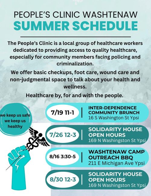 People's Clinic Washtenaw Summer Schedule The People's Clinic is a local group of healthcare workers dedicated to providing access to quality healthcare especially for community members facing policing and criminalization. We offer basic checkups, food care, wound care and non-judgmental space to talk about your health and wellness. Healthcare by, for and with the people. 7/19 11-1 Inter-Dependence Community Brunch 16 S Washington St Ypsi 7/26 12-3 Solidarity House Open Hours 169 N Washington St Ypsi 8/16 3:30-5 Washtenaw Camp Outreach BBQ 211 E Michigan Ave Ypsi 8/30 12-3 Solidarity House Open Hours 169 S Washington St Ypsi we keep us safe we keep us healthy
